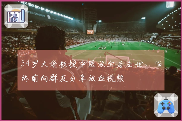54岁大学教授中医放血后去世，临终前向群友分享放血视频